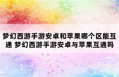 梦幻西游手游安卓和苹果哪个区能互通 梦幻西游手游安卓与苹果互通吗